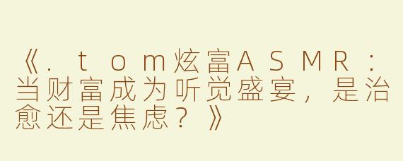 《.tom炫富ASMR：当财富成为听觉盛宴，是治愈还是焦虑？》
