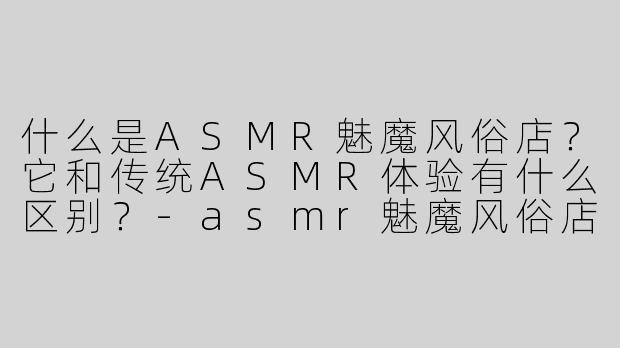 什么是ASMR魅魔风俗店？它和传统ASMR体验有什么区别？-asmr魅魔风俗店