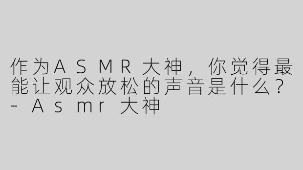 作为ASMR大神，你觉得最能让观众放松的声音是什么？-Asmr大神