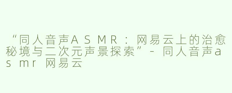 “同人音声ASMR：网易云上的治愈秘境与二次元声景探索”