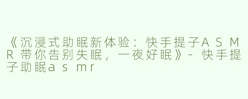 《沉浸式助眠新体验：快手提子ASMR带你告别失眠，一夜好眠》-快手提子助眠asmr