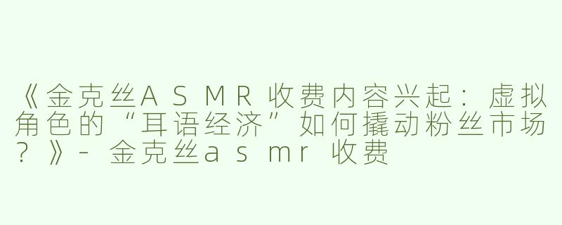 《金克丝ASMR收费内容兴起：虚拟角色的“耳语经济”如何撬动粉丝市场？》-金克丝asmr收费