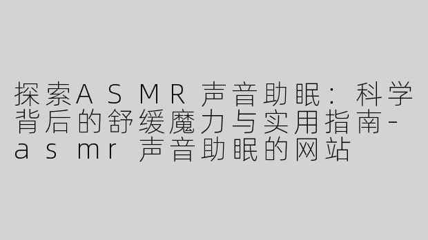 探索ASMR声音助眠：科学背后的舒缓魔力与实用指南-asmr声音助眠的网站