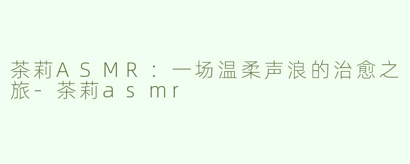 茶莉ASMR：一场温柔声浪的治愈之旅-茶莉asmr