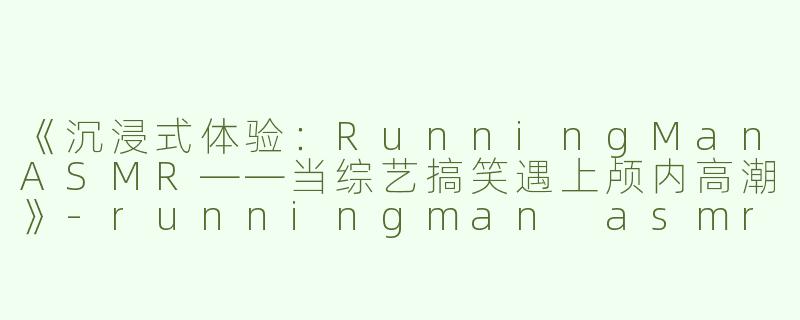 《沉浸式体验：RunningManASMR——当综艺搞笑遇上颅内高潮》-runningman asmr