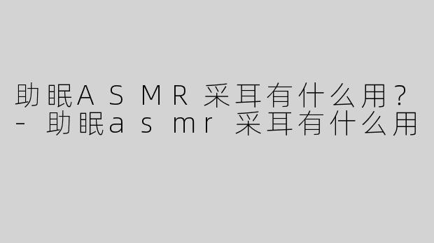 助眠ASMR采耳有什么用？-助眠asmr采耳有什么用