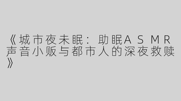 《城市夜未眠：助眠ASMR声音小贩与都市人的深夜救赎》