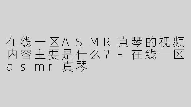 在线一区ASMR真琴的视频内容主要是什么？-在线一区asmr真琴