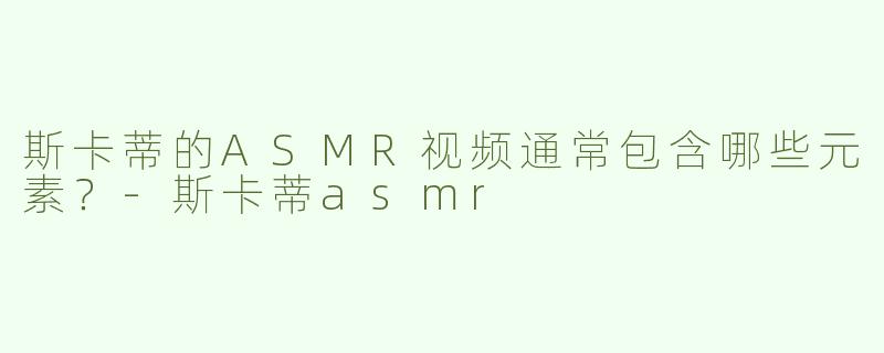 斯卡蒂的ASMR视频通常包含哪些元素？