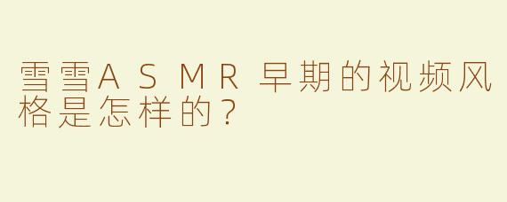 雪雪ASMR早期的视频风格是怎样的？