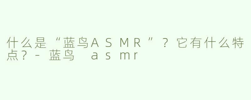 什么是“蓝鸟ASMR”？它有什么特点？-蓝鸟 asmr