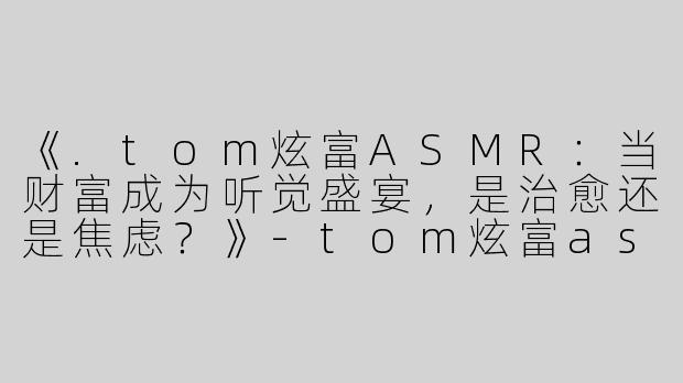 《.tom炫富ASMR：当财富成为听觉盛宴，是治愈还是焦虑？》-tom炫富asmr
