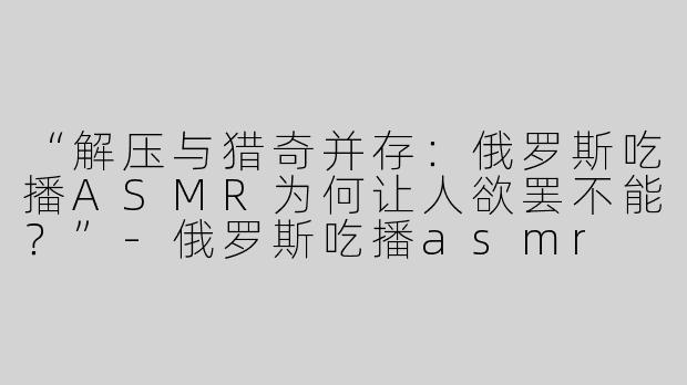 “解压与猎奇并存：俄罗斯吃播ASMR为何让人欲罢不能？”-俄罗斯吃播asmr