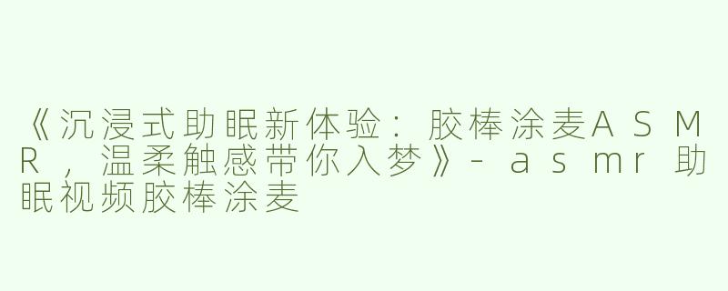 《沉浸式助眠新体验：胶棒涂麦ASMR，温柔触感带你入梦》-asmr助眠视频胶棒涂麦