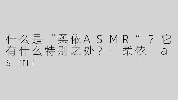 什么是“柔依ASMR”？它有什么特别之处？-柔依 asmr