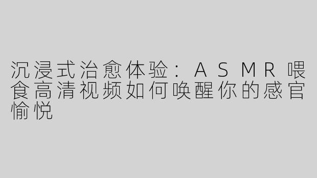 沉浸式治愈体验：ASMR喂食高清视频如何唤醒你的感官愉悦
