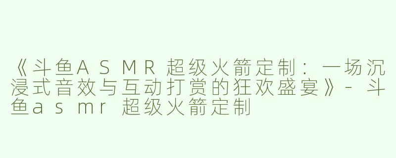 《斗鱼ASMR超级火箭定制：一场沉浸式音效与互动打赏的狂欢盛宴》-斗鱼asmr超级火箭定制