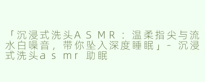 「沉浸式洗头ASMR：温柔指尖与流水白噪音，带你坠入深度睡眠」-沉浸式洗头asmr助眠