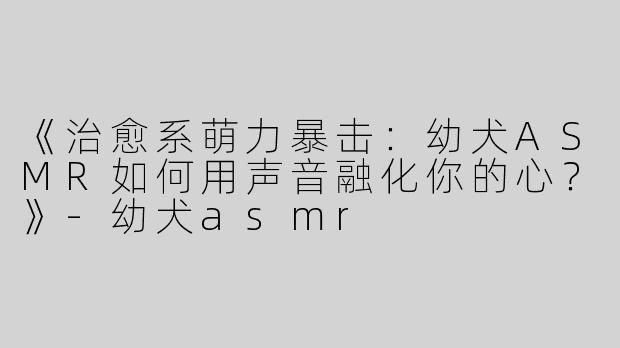 《治愈系萌力暴击：幼犬ASMR如何用声音融化你的心？》-幼犬asmr