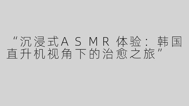 “沉浸式ASMR体验：韩国直升机视角下的治愈之旅”