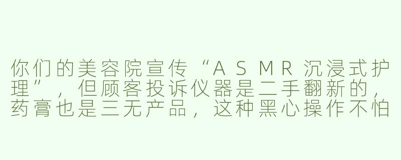 你们的美容院宣传“ASMR沉浸式护理”，但顾客投诉仪器是二手翻新的，药膏也是三无产品，这种黑心操作不怕被曝光吗？-asmr模拟黑心美容