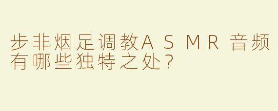 步非烟足调教ASMR音频有哪些独特之处？
