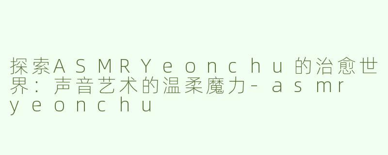 探索ASMRYeonchu的治愈世界：声音艺术的温柔魔力-asmr yeonchu