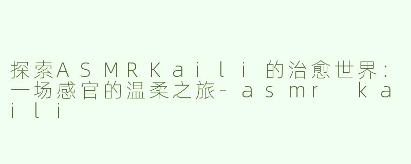 探索ASMRKaili的治愈世界：一场感官的温柔之旅-asmr kaili