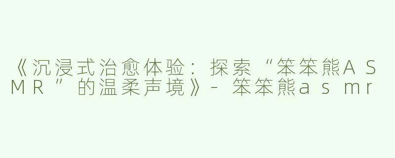 《沉浸式治愈体验：探索“笨笨熊ASMR”的温柔声境》-笨笨熊asmr