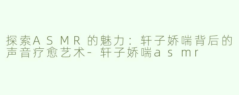 探索ASMR的魅力：轩子娇喘背后的声音疗愈艺术-轩子娇喘asmr
