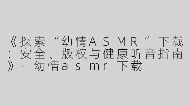 《探索“幼情ASMR”下载：安全、版权与健康听音指南》-幼情asmr下载