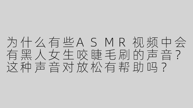 为什么有些ASMR视频中会有黑人女生咬睫毛刷的声音？这种声音对放松有帮助吗？