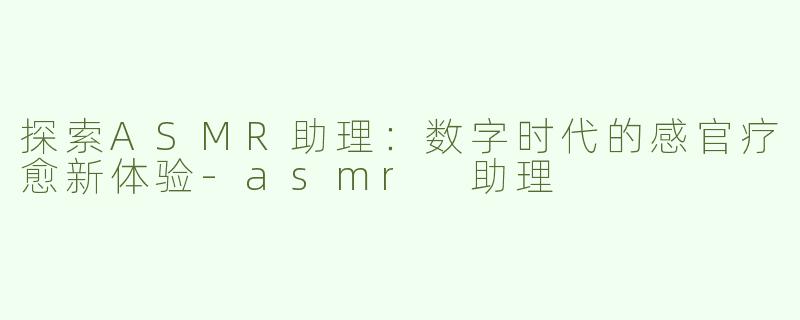 探索ASMR助理：数字时代的感官疗愈新体验-asmr 助理