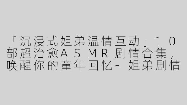 「沉浸式姐弟温情互动」10部超治愈ASMR剧情合集，唤醒你的童年回忆-姐弟剧情合集asmr