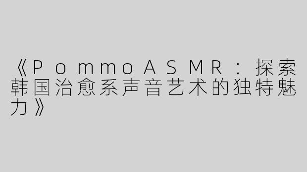 《PommoASMR：探索韩国治愈系声音艺术的独特魅力》