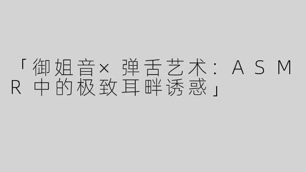 「御姐音×弹舌艺术：ASMR中的极致耳畔诱惑」