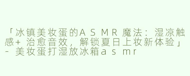 「冰镇美妆蛋的ASMR魔法：湿凉触感+治愈音效，解锁夏日上妆新体验」-美妆蛋打湿放冰箱asmr