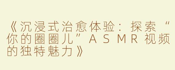 《沉浸式治愈体验：探索“你的圈圈儿”ASMR视频的独特魅力》