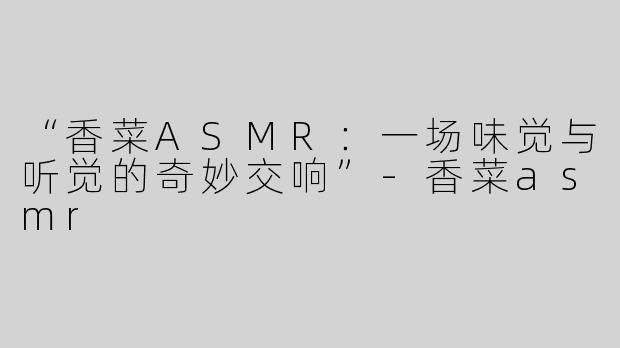“香菜ASMR：一场味觉与听觉的奇妙交响”-香菜asmr