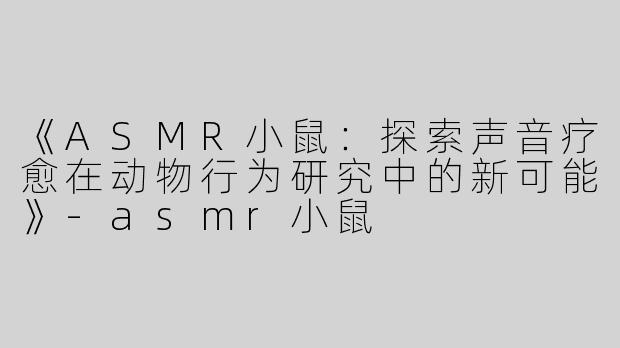 《ASMR小鼠：探索声音疗愈在动物行为研究中的新可能》-asmr小鼠