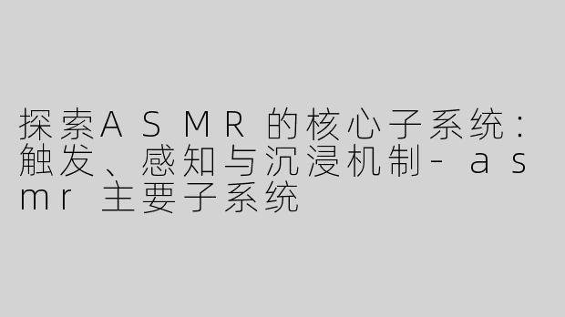 探索ASMR的核心子系统：触发、感知与沉浸机制-asmr主要子系统