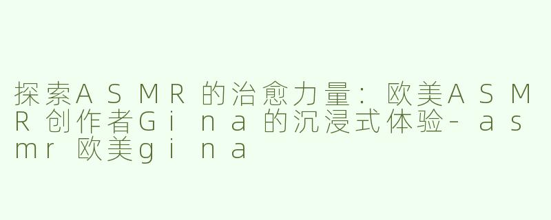 探索ASMR的治愈力量：欧美ASMR创作者Gina的沉浸式体验-asmr欧美gina