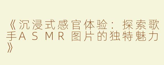 《沉浸式感官体验：探索歌手ASMR图片的独特魅力》