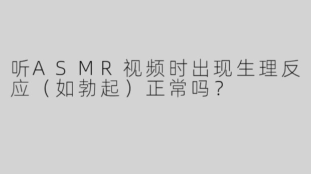 听ASMR视频时出现生理反应（如勃起）正常吗？