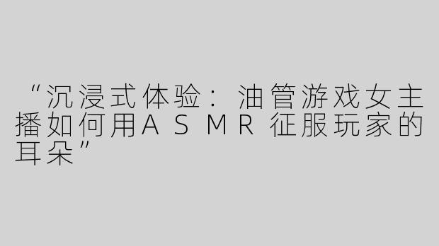 “沉浸式体验：油管游戏女主播如何用ASMR征服玩家的耳朵”