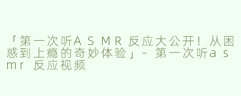 「第一次听ASMR反应大公开！从困惑到上瘾的奇妙体验」-第一次听asmr反应视频