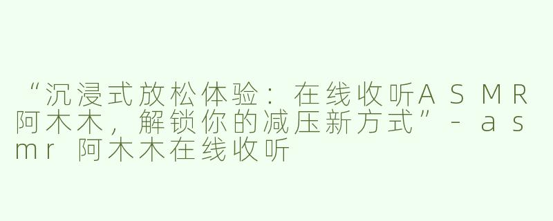 “沉浸式放松体验：在线收听ASMR阿木木，解锁你的减压新方式”-asmr阿木木在线收听