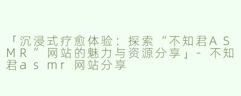 「沉浸式疗愈体验：探索“不知君ASMR”网站的魅力与资源分享」-不知君asmr网站分享