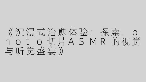《沉浸式治愈体验：探索.photo切片ASMR的视觉与听觉盛宴》