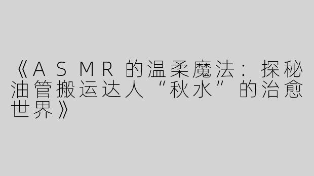 《ASMR的温柔魔法：探秘油管搬运达人“秋水”的治愈世界》
